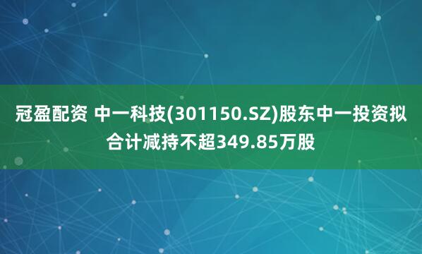 冠盈配資 中一科技(301150.SZ)股東中一投資擬合計減持不超349.85萬股