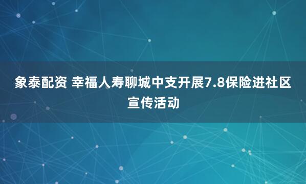 象泰配資 幸福人壽聊城中支開展7.8保險進社區宣傳活動