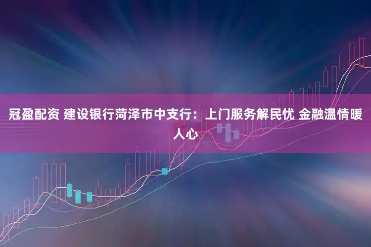 冠盈配資 建設銀行菏澤市中支行：上門服務解民憂 金融溫情暖人心