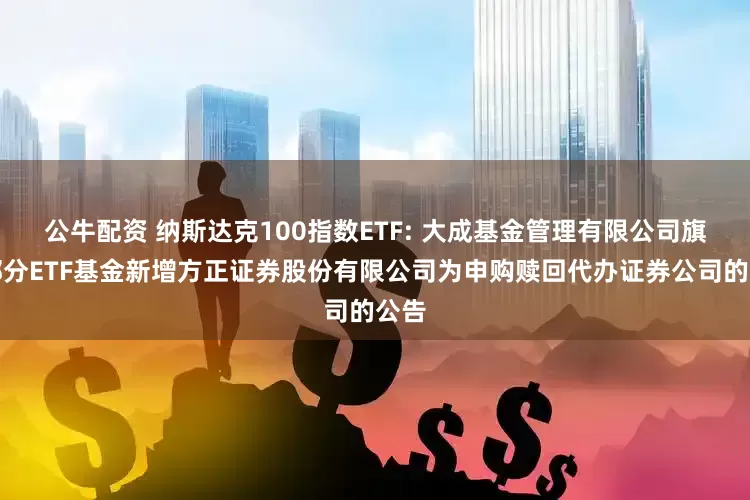 公牛配資 納斯達克100指數(shù)ETF: 大成基金管理有限公司旗下部分ETF基金新增方正證券股份有限公司為申購贖回代辦證券公司的公告