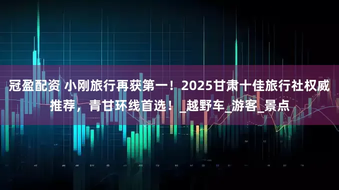 冠盈配資 小剛旅行再獲第一！2025甘肅十佳旅行社權威推薦，青甘環(huán)線首選！_越野車_游客_景點